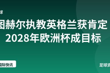 图赫尔执教英格兰获肯定,2028年欧洲杯成目标
