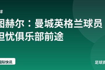 图赫尔:曼城英格兰球员担忧俱乐部前途