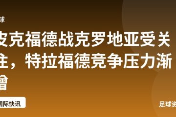 皮克福德战克罗地亚受关注,特拉福德竞争压力渐增
